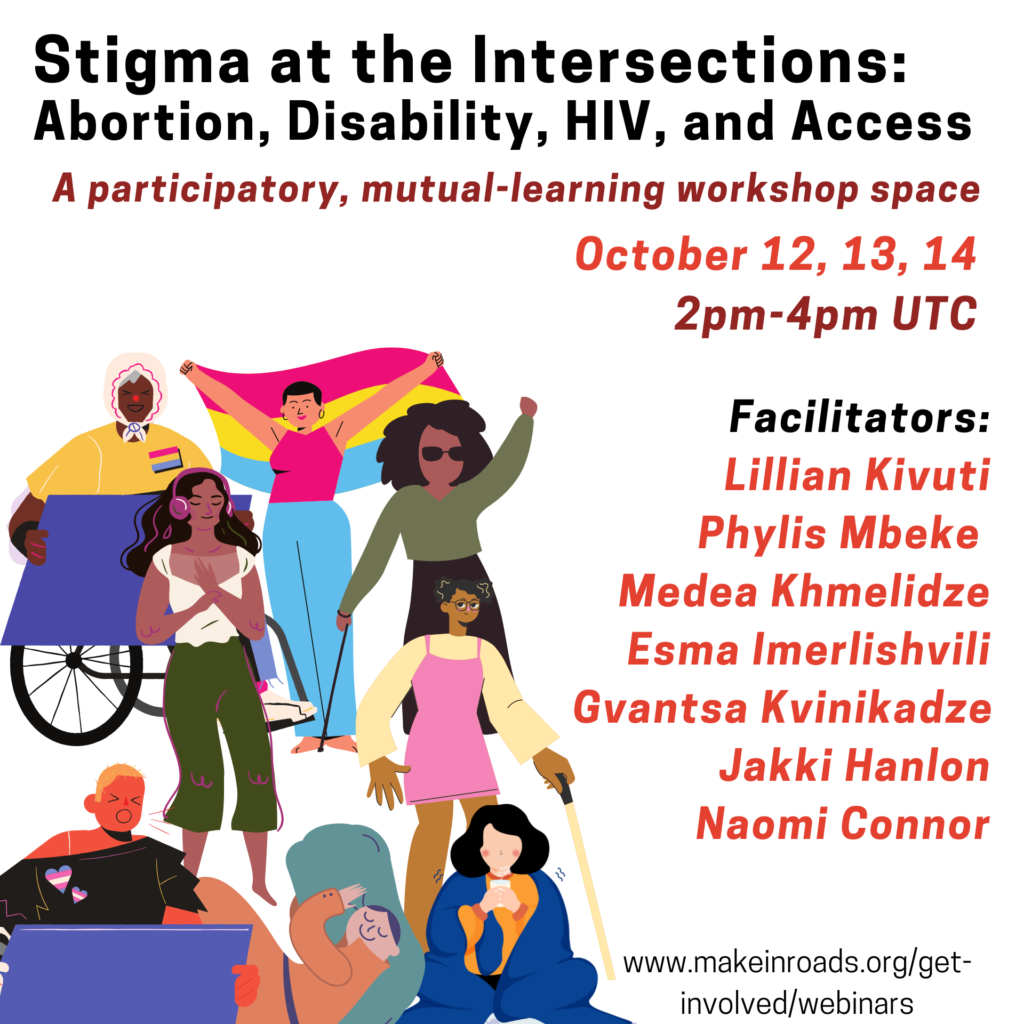 This is a flier to invite people for an upcoming inroads workshop titled Intersectional Abortion Stigma: Connecting with Disability, HIV and Access. In the left of the flier are illustrations of several people:  a person with dark brown skin, wearing a scarf on their head, in a wheel chair and holding a placard; a person with light skin and short hair wearing a sleeveless top and jeans holds up a rainbow flag; a person with dark brown skin and long black hair, wearing an olive green tshirt and sunglasses and carrying a cane; a person with dark brown skin, long black hair wearing a white blouse listens to headphones with eyes closed and breathes deeply holding their heart; a person with brown skin, short black hair, spectacles wearing a pink dress and carrying a cane; a person with short blonde hair and tanned skin wearing a black tshirt with trans-pride badges holds a placard and calls out; a person with light skin, and tied up brown hair wearing an orange long dress sleeps on a large green pillow; a person with light skin and black hair, wearing orange clothing and wrapped in a blue blanket sips a cup of tea. On the right side of the illustration is text that describes the workshop as a participatory, mutual-learning workshop space. The dates of the workshop are written as October 12, 13 and 14. And the names of the facilitators are mentioned as Lillian Kivuti, Phylis Mbeke, Medea Khmelidze, Esma Imerlishvili, Gvantsa Kvinikadze, Jakki Hanlon and Naomi Connor. 

